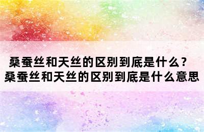 桑蚕丝和天丝的区别到底是什么？ 桑蚕丝和天丝的区别到底是什么意思